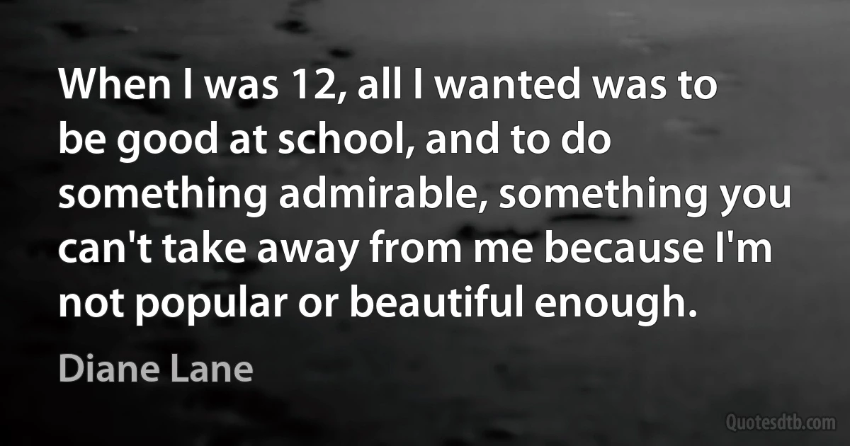 When I was 12, all I wanted was to be good at school, and to do something admirable, something you can't take away from me because I'm not popular or beautiful enough. (Diane Lane)