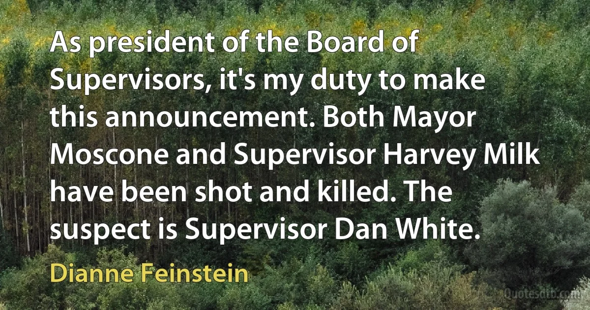 As president of the Board of Supervisors, it's my duty to make this announcement. Both Mayor Moscone and Supervisor Harvey Milk have been shot and killed. The suspect is Supervisor Dan White. (Dianne Feinstein)