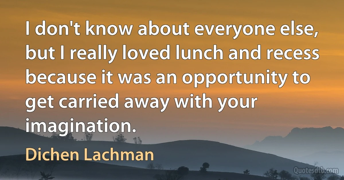 I don't know about everyone else, but I really loved lunch and recess because it was an opportunity to get carried away with your imagination. (Dichen Lachman)