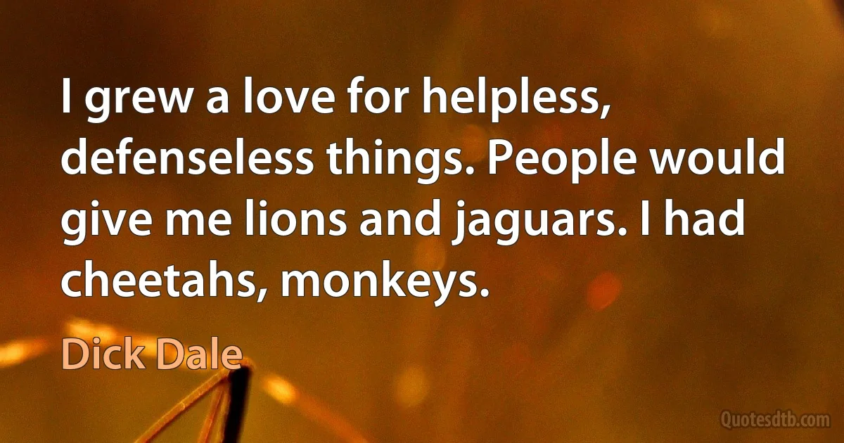 I grew a love for helpless, defenseless things. People would give me lions and jaguars. I had cheetahs, monkeys. (Dick Dale)