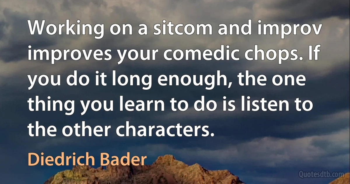 Working on a sitcom and improv improves your comedic chops. If you do it long enough, the one thing you learn to do is listen to the other characters. (Diedrich Bader)