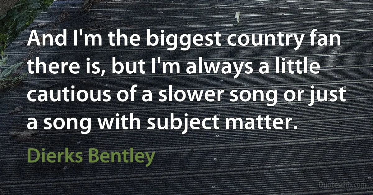 And I'm the biggest country fan there is, but I'm always a little cautious of a slower song or just a song with subject matter. (Dierks Bentley)