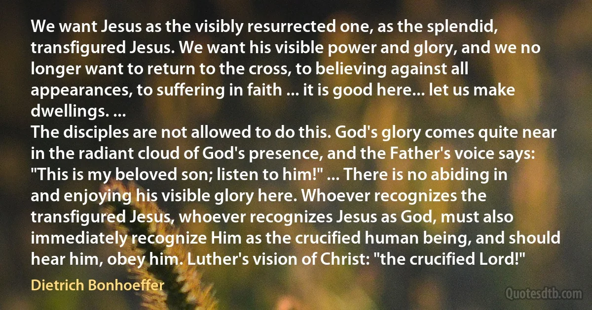 We want Jesus as the visibly resurrected one, as the splendid, transfigured Jesus. We want his visible power and glory, and we no longer want to return to the cross, to believing against all appearances, to suffering in faith ... it is good here... let us make dwellings. ...
The disciples are not allowed to do this. God's glory comes quite near in the radiant cloud of God's presence, and the Father's voice says: "This is my beloved son; listen to him!" ... There is no abiding in and enjoying his visible glory here. Whoever recognizes the transfigured Jesus, whoever recognizes Jesus as God, must also immediately recognize Him as the crucified human being, and should hear him, obey him. Luther's vision of Christ: "the crucified Lord!" (Dietrich Bonhoeffer)