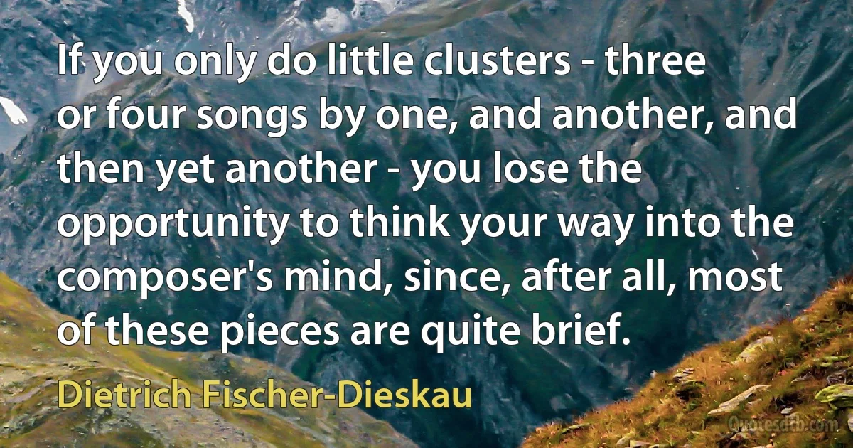 If you only do little clusters - three or four songs by one, and another, and then yet another - you lose the opportunity to think your way into the composer's mind, since, after all, most of these pieces are quite brief. (Dietrich Fischer-Dieskau)