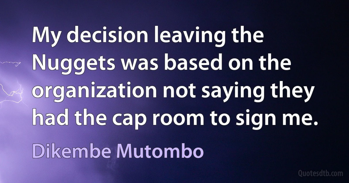 My decision leaving the Nuggets was based on the organization not saying they had the cap room to sign me. (Dikembe Mutombo)