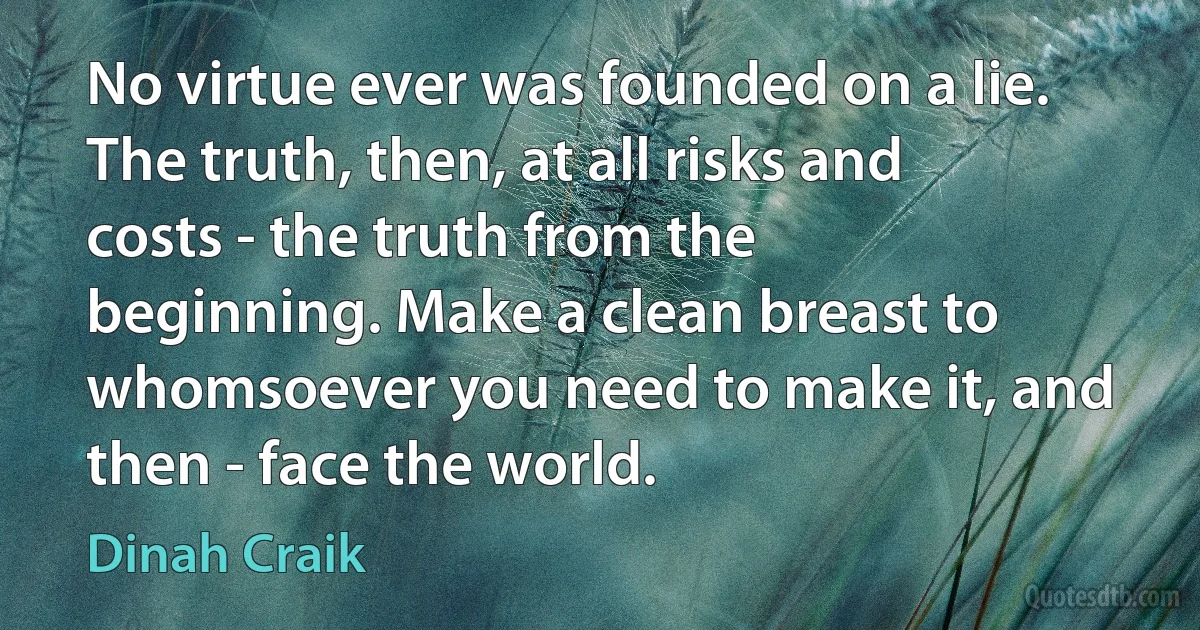 No virtue ever was founded on a lie. The truth, then, at all risks and costs - the truth from the beginning. Make a clean breast to whomsoever you need to make it, and then - face the world. (Dinah Craik)