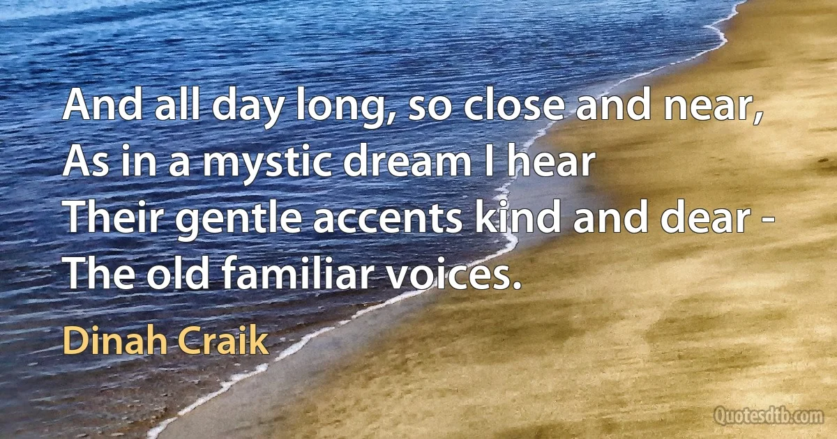 And all day long, so close and near,
As in a mystic dream I hear
Their gentle accents kind and dear -
The old familiar voices. (Dinah Craik)