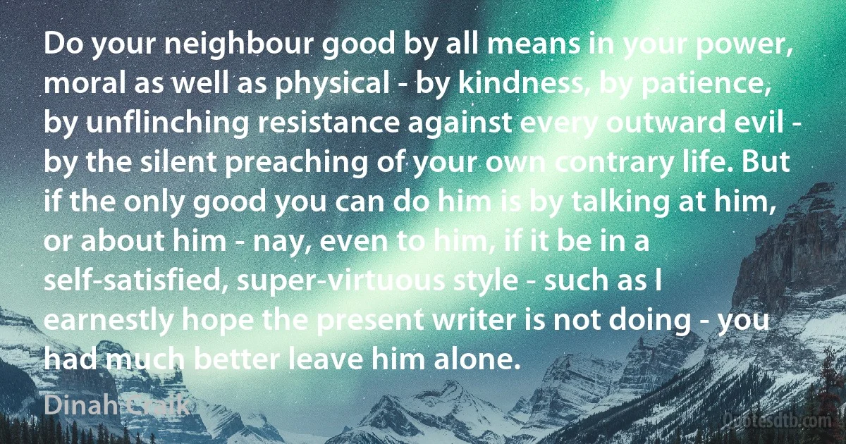 Do your neighbour good by all means in your power, moral as well as physical - by kindness, by patience, by unflinching resistance against every outward evil - by the silent preaching of your own contrary life. But if the only good you can do him is by talking at him, or about him - nay, even to him, if it be in a self-satisfied, super-virtuous style - such as I earnestly hope the present writer is not doing - you had much better leave him alone. (Dinah Craik)