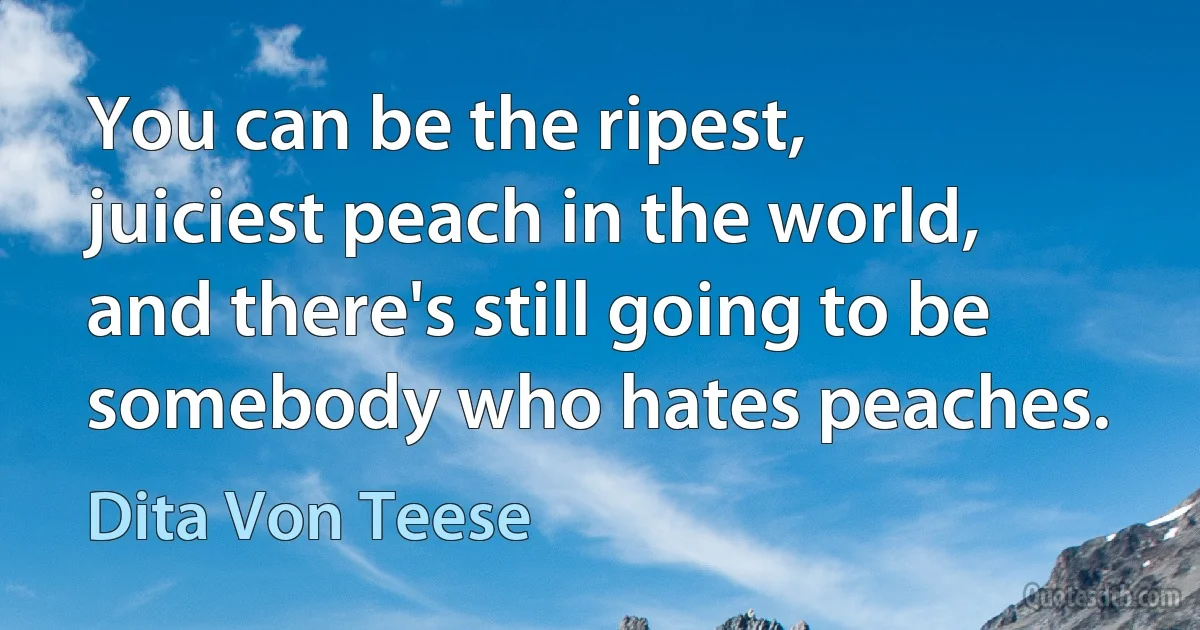 You can be the ripest, juiciest peach in the world, and there's still going to be somebody who hates peaches. (Dita Von Teese)