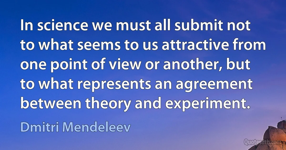 In science we must all submit not to what seems to us attractive from one point of view or another, but to what represents an agreement between theory and experiment. (Dmitri Mendeleev)