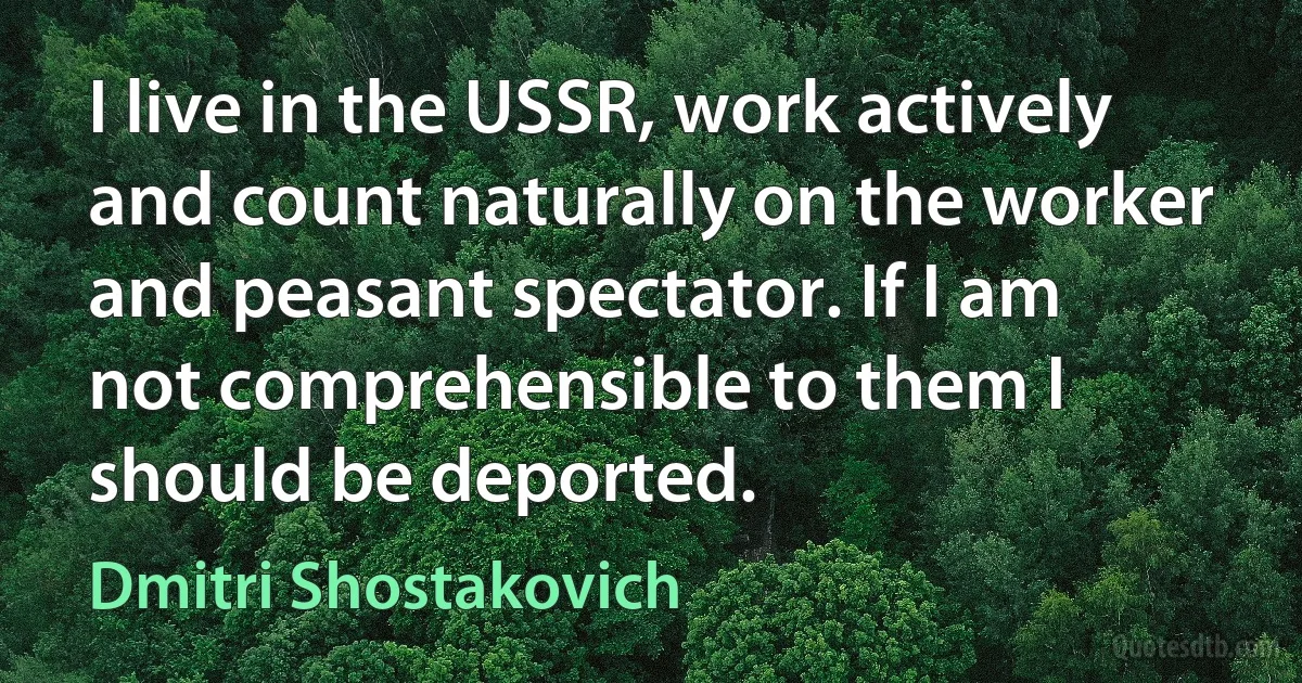 I live in the USSR, work actively and count naturally on the worker and peasant spectator. If I am not comprehensible to them I should be deported. (Dmitri Shostakovich)