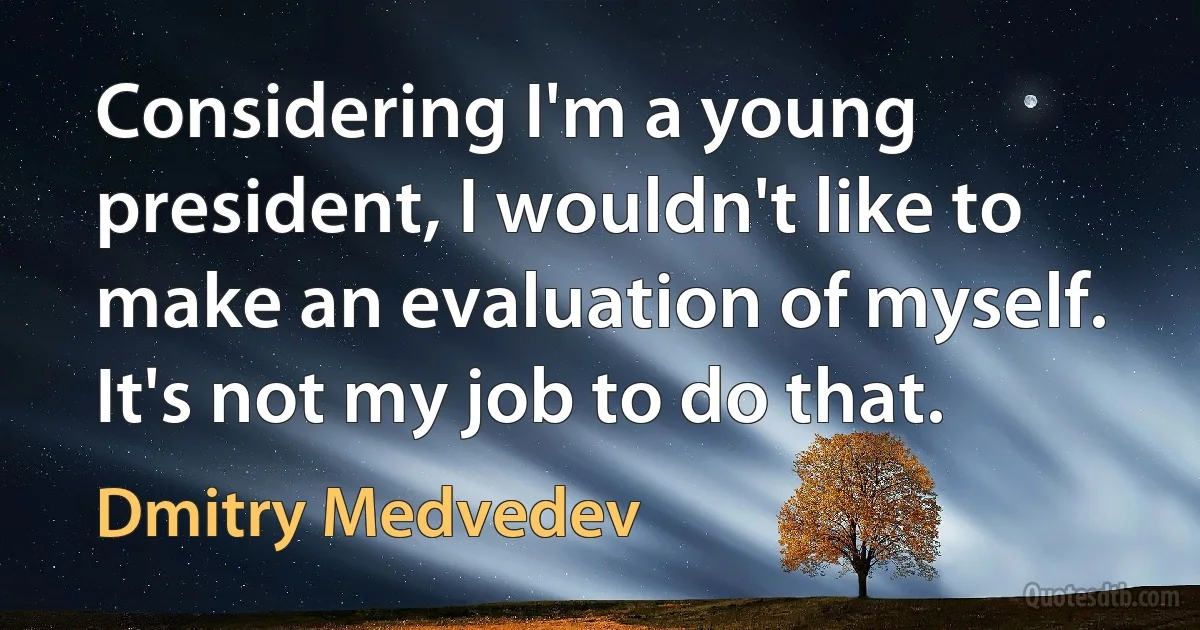 Considering I'm a young president, I wouldn't like to make an evaluation of myself. It's not my job to do that. (Dmitry Medvedev)