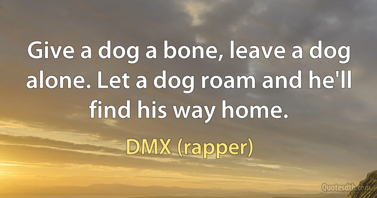 Give a dog a bone, leave a dog alone. Let a dog roam and he'll find his way home. (DMX (rapper))