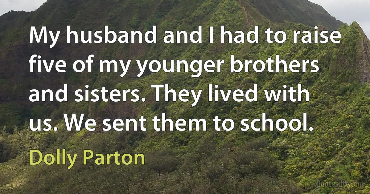 My husband and I had to raise five of my younger brothers and sisters. They lived with us. We sent them to school. (Dolly Parton)