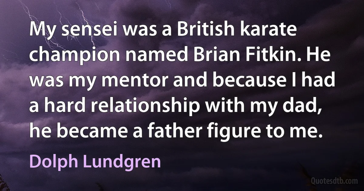 My sensei was a British karate champion named Brian Fitkin. He was my mentor and because I had a hard relationship with my dad, he became a father figure to me. (Dolph Lundgren)