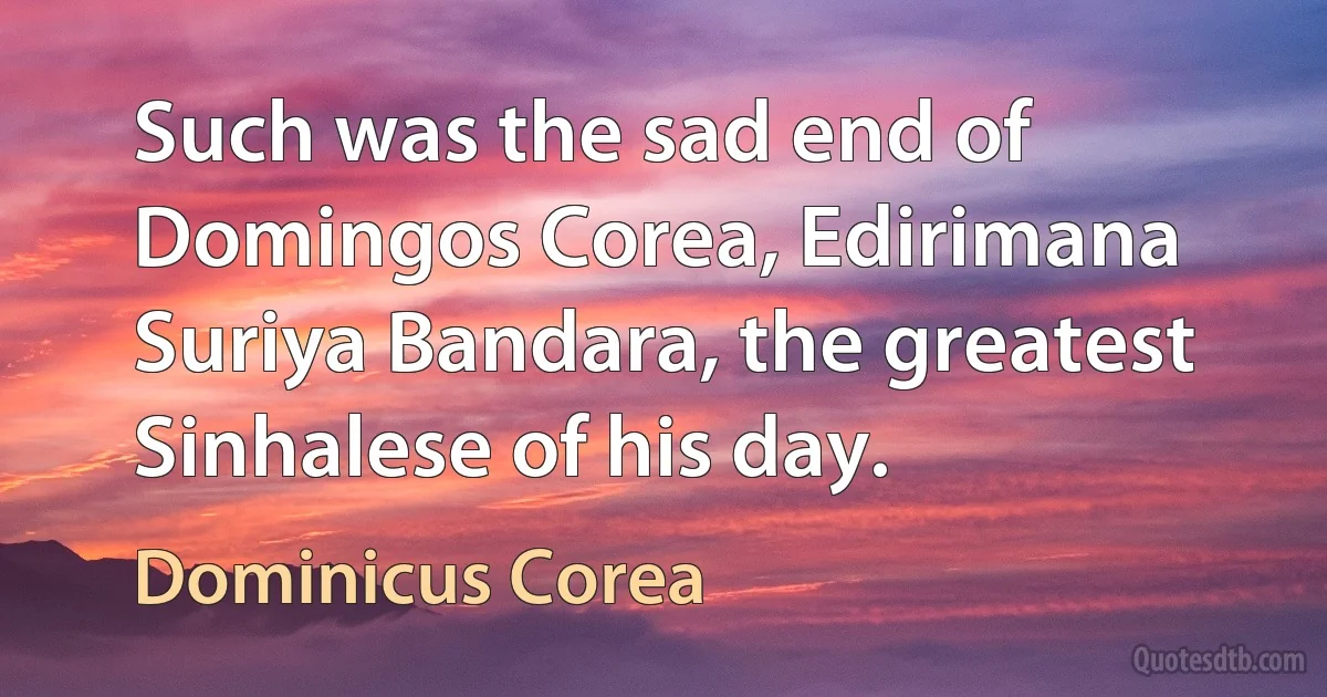 Such was the sad end of Domingos Corea, Edirimana Suriya Bandara, the greatest Sinhalese of his day. (Dominicus Corea)