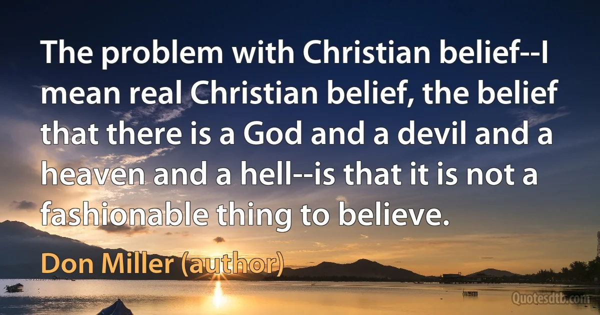 The problem with Christian belief--I mean real Christian belief, the belief that there is a God and a devil and a heaven and a hell--is that it is not a fashionable thing to believe. (Don Miller (author))