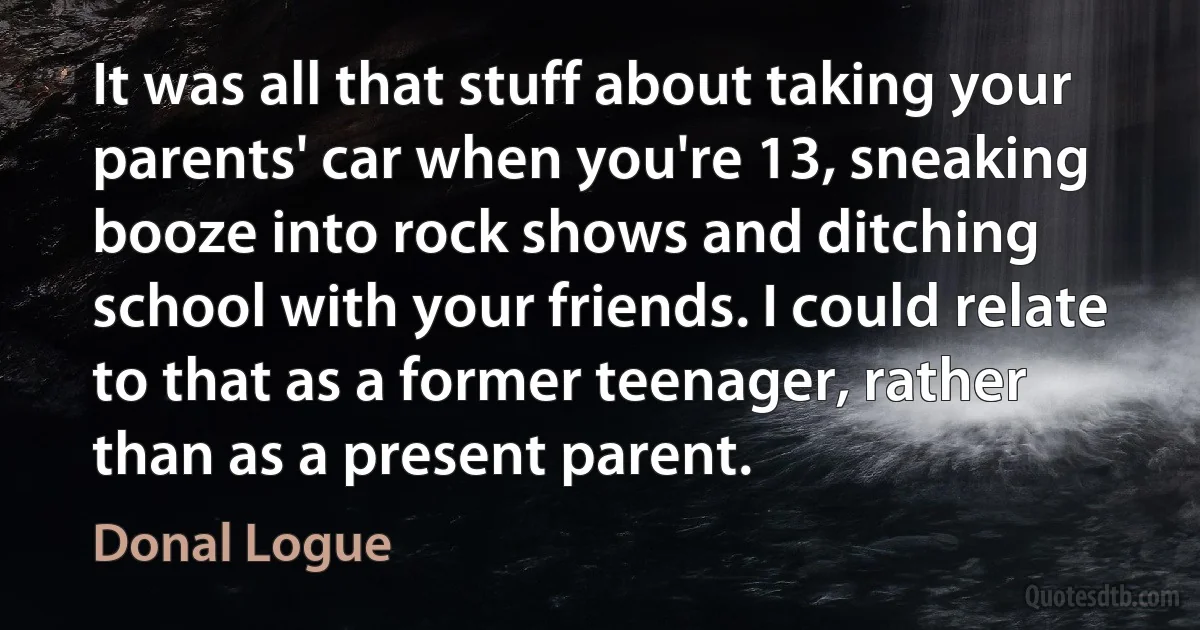 It was all that stuff about taking your parents' car when you're 13, sneaking booze into rock shows and ditching school with your friends. I could relate to that as a former teenager, rather than as a present parent. (Donal Logue)