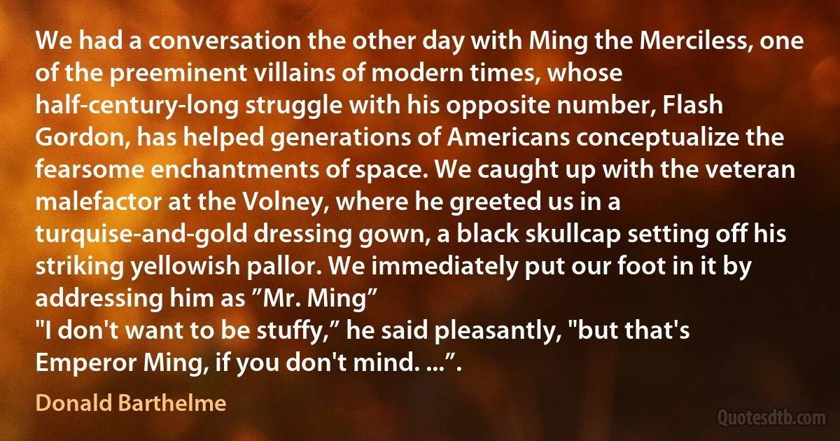 We had a conversation the other day with Ming the Merciless, one of the preeminent villains of modern times, whose half-century-long struggle with his opposite number, Flash Gordon, has helped generations of Americans conceptualize the fearsome enchantments of space. We caught up with the veteran malefactor at the Volney, where he greeted us in a turquise-and-gold dressing gown, a black skullcap setting off his striking yellowish pallor. We immediately put our foot in it by addressing him as ”Mr. Ming”
"I don't want to be stuffy,” he said pleasantly, "but that's Emperor Ming, if you don't mind. ...”. (Donald Barthelme)