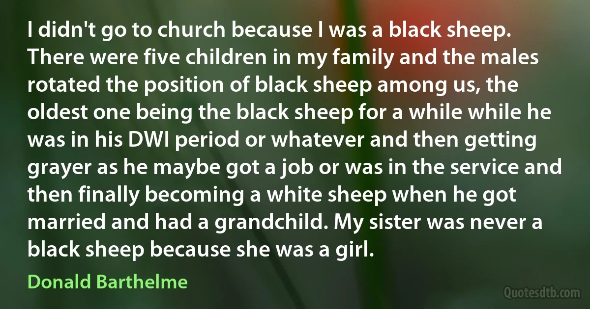 I didn't go to church because I was a black sheep. There were five children in my family and the males rotated the position of black sheep among us, the oldest one being the black sheep for a while while he was in his DWI period or whatever and then getting grayer as he maybe got a job or was in the service and then finally becoming a white sheep when he got married and had a grandchild. My sister was never a black sheep because she was a girl. (Donald Barthelme)