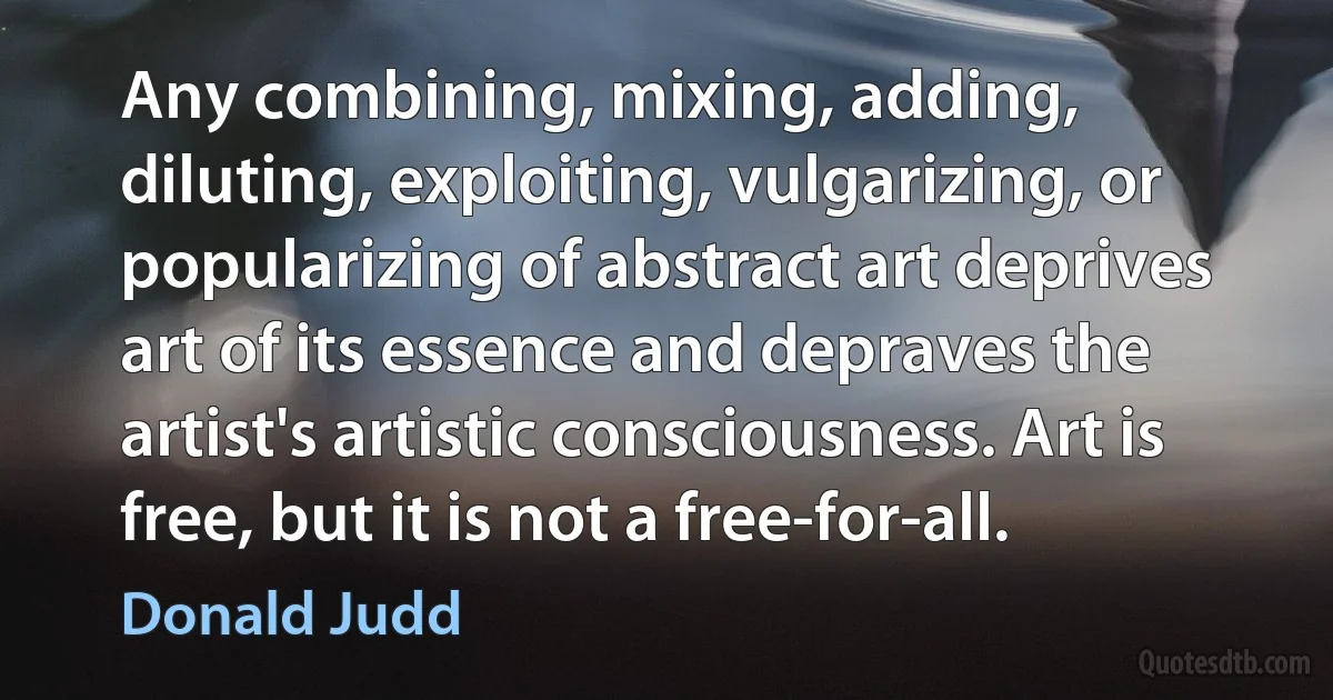 Any combining, mixing, adding, diluting, exploiting, vulgarizing, or popularizing of abstract art deprives art of its essence and depraves the artist's artistic consciousness. Art is free, but it is not a free-for-all. (Donald Judd)