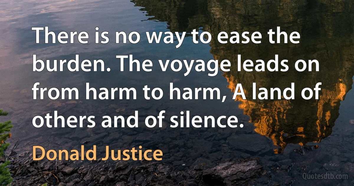 There is no way to ease the burden. The voyage leads on from harm to harm, A land of others and of silence. (Donald Justice)