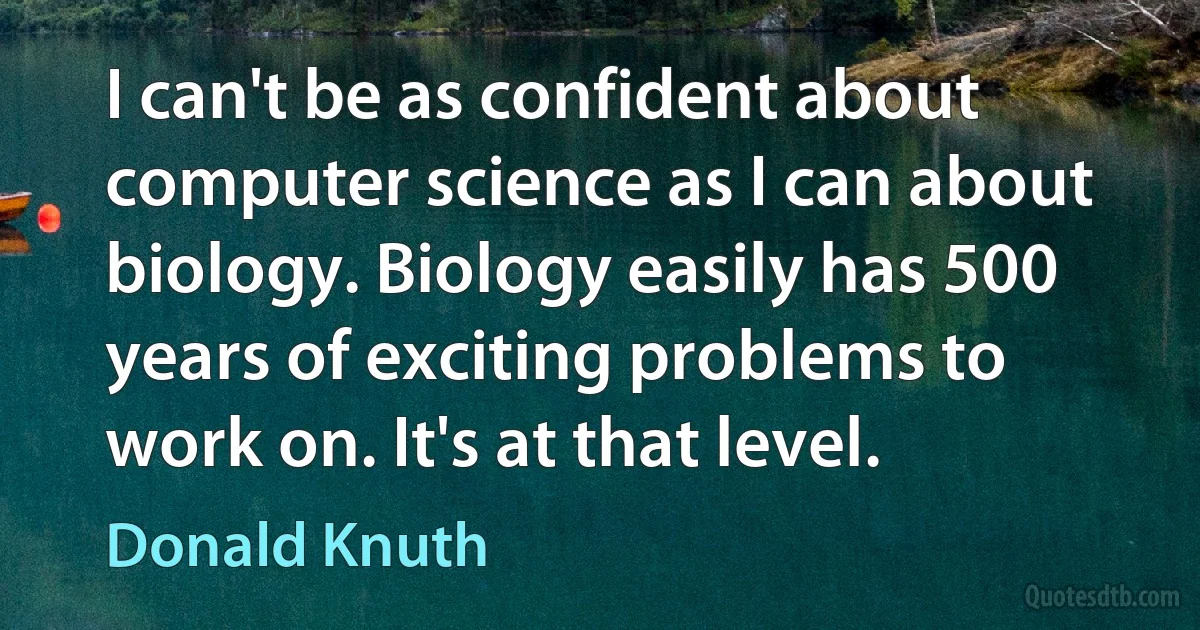 I can't be as confident about computer science as I can about biology. Biology easily has 500 years of exciting problems to work on. It's at that level. (Donald Knuth)