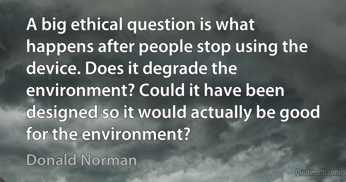 A big ethical question is what happens after people stop using the device. Does it degrade the environment? Could it have been designed so it would actually be good for the environment? (Donald Norman)