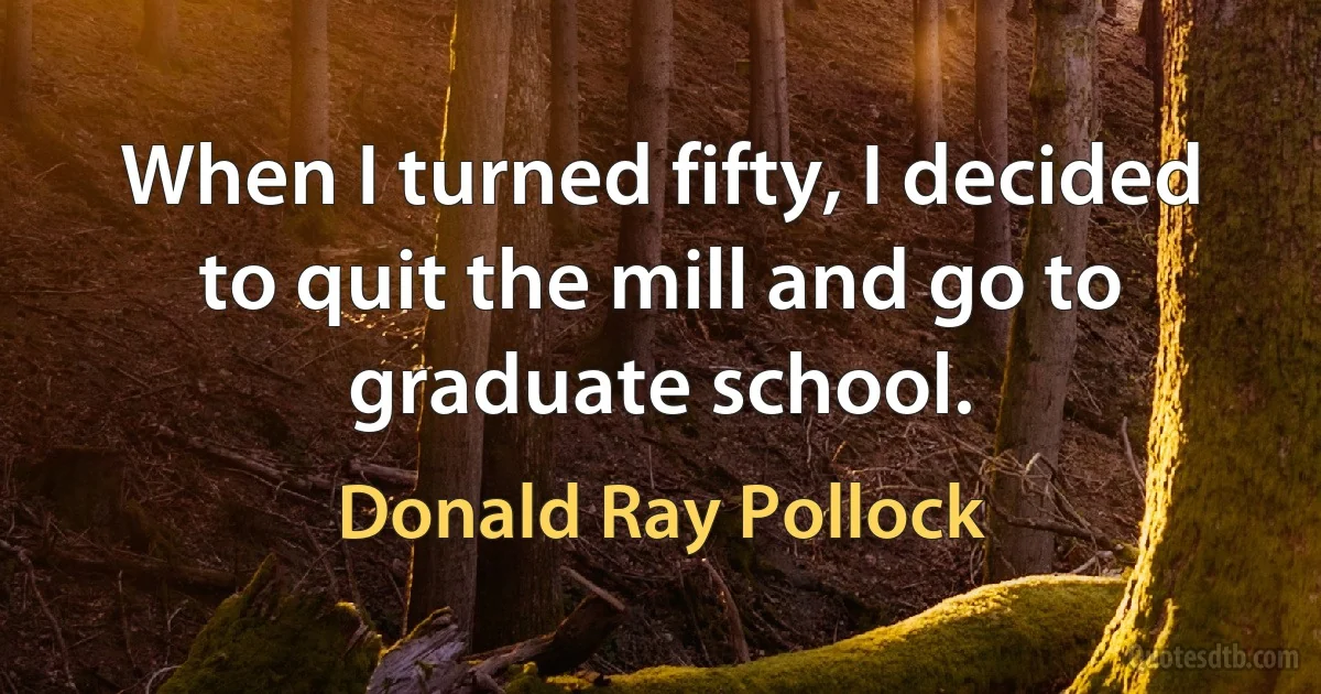 When I turned fifty, I decided to quit the mill and go to graduate school. (Donald Ray Pollock)