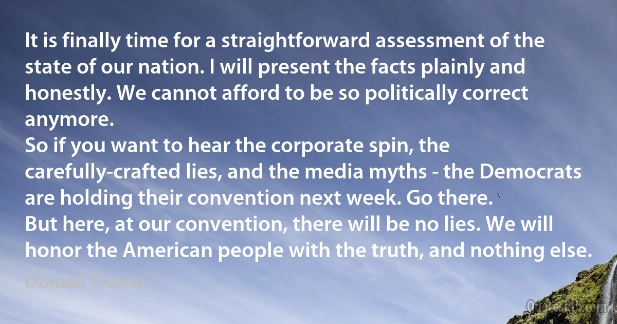 It is finally time for a straightforward assessment of the state of our nation. I will present the facts plainly and honestly. We cannot afford to be so politically correct anymore.
So if you want to hear the corporate spin, the carefully-crafted lies, and the media myths - the Democrats are holding their convention next week. Go there.
But here, at our convention, there will be no lies. We will honor the American people with the truth, and nothing else. (Donald Trump)