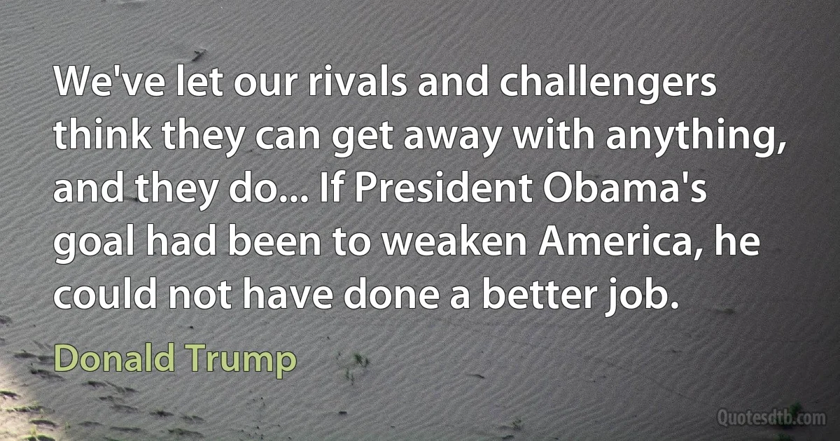 We've let our rivals and challengers think they can get away with anything, and they do... If President Obama's goal had been to weaken America, he could not have done a better job. (Donald Trump)