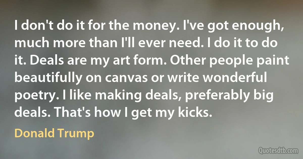 I don't do it for the money. I've got enough, much more than I'll ever need. I do it to do it. Deals are my art form. Other people paint beautifully on canvas or write wonderful poetry. I like making deals, preferably big deals. That's how I get my kicks. (Donald Trump)