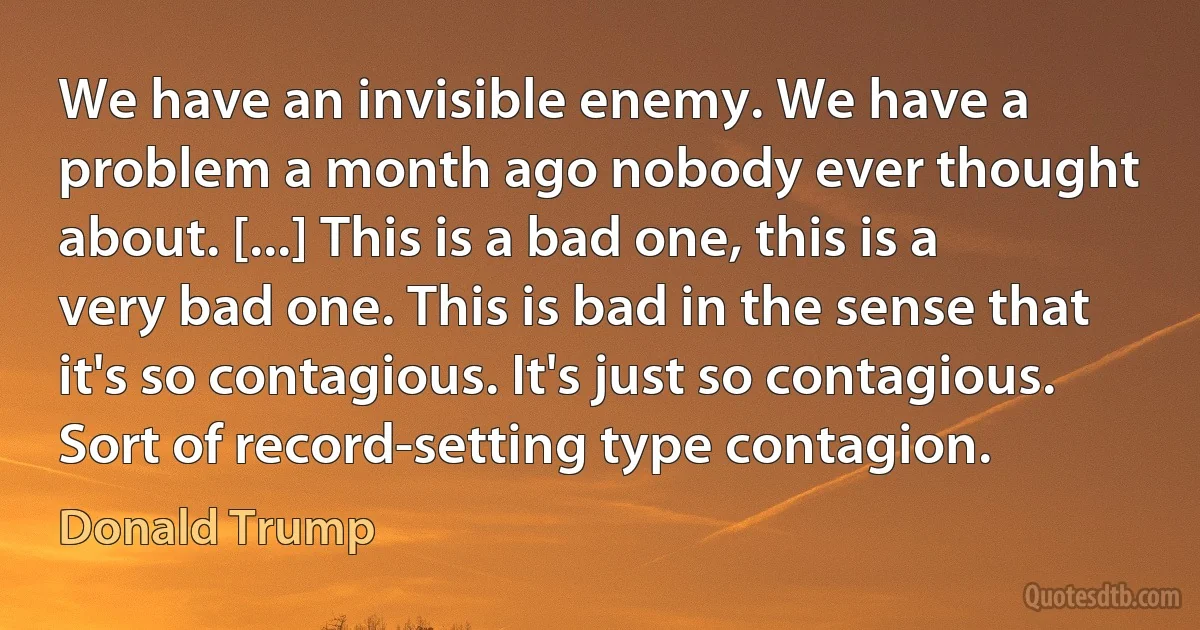 We have an invisible enemy. We have a problem a month ago nobody ever thought about. [...] This is a bad one, this is a very bad one. This is bad in the sense that it's so contagious. It's just so contagious. Sort of record-setting type contagion. (Donald Trump)