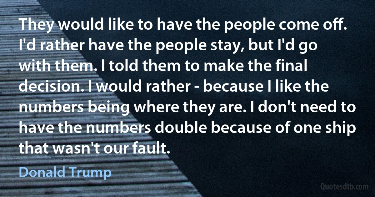 They would like to have the people come off. I'd rather have the people stay, but I'd go with them. I told them to make the final decision. I would rather - because I like the numbers being where they are. I don't need to have the numbers double because of one ship that wasn't our fault. (Donald Trump)