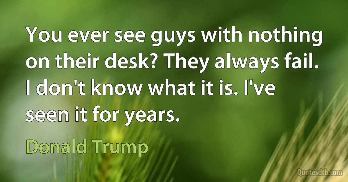 You ever see guys with nothing on their desk? They always fail. I don't know what it is. I've seen it for years. (Donald Trump)