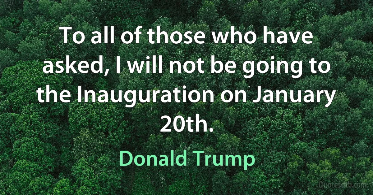 To all of those who have asked, I will not be going to the Inauguration on January 20th. (Donald Trump)