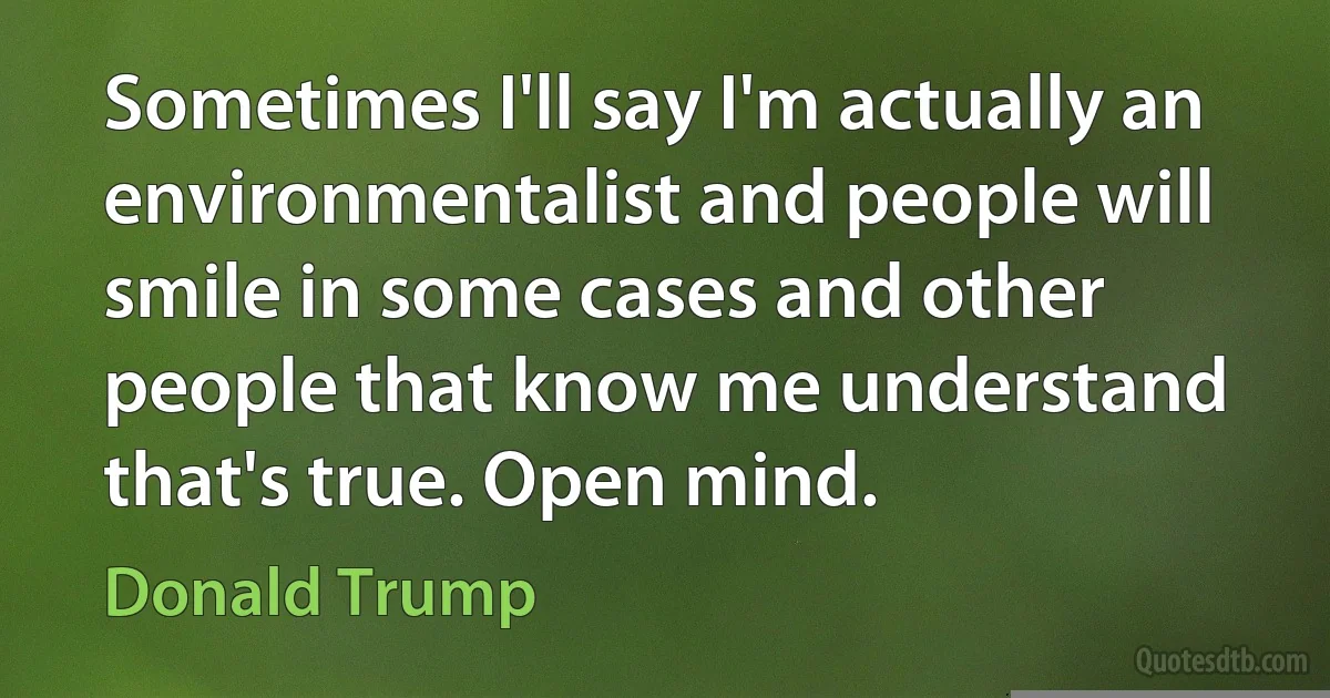 Sometimes I'll say I'm actually an environmentalist and people will smile in some cases and other people that know me understand that's true. Open mind. (Donald Trump)