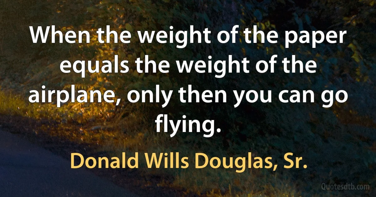 When the weight of the paper equals the weight of the airplane, only then you can go flying. (Donald Wills Douglas, Sr.)