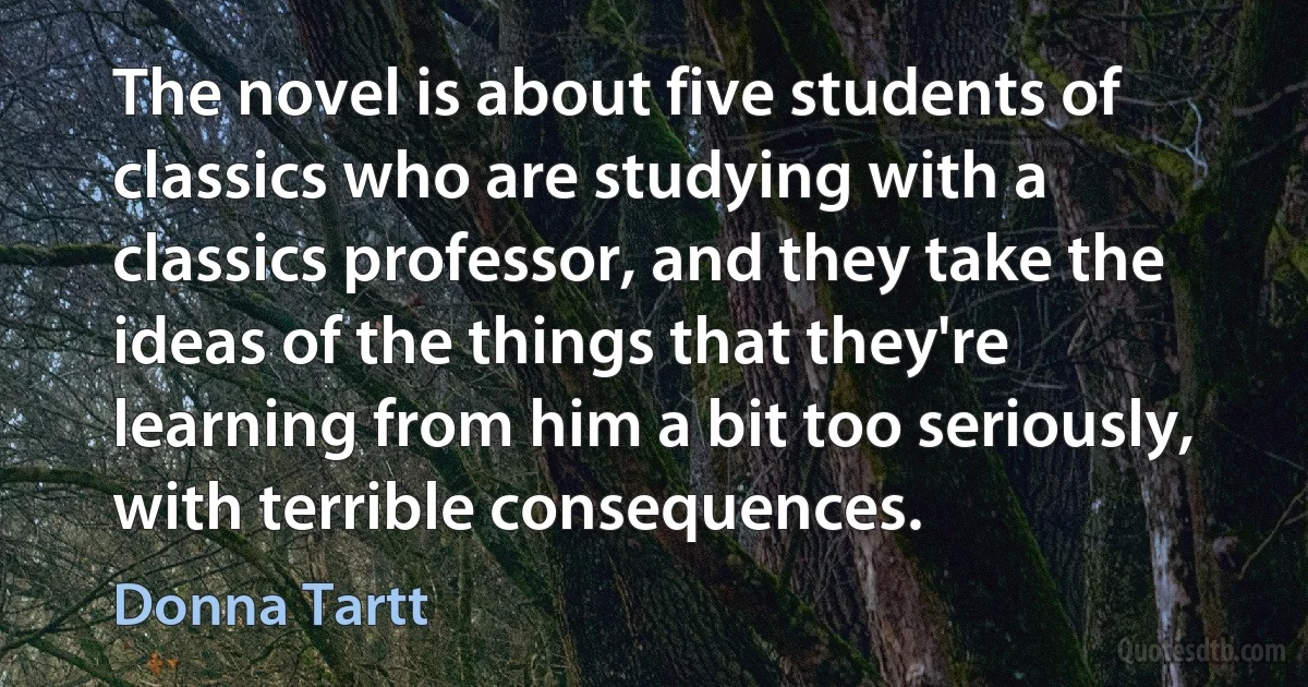 The novel is about five students of classics who are studying with a classics professor, and they take the ideas of the things that they're learning from him a bit too seriously, with terrible consequences. (Donna Tartt)