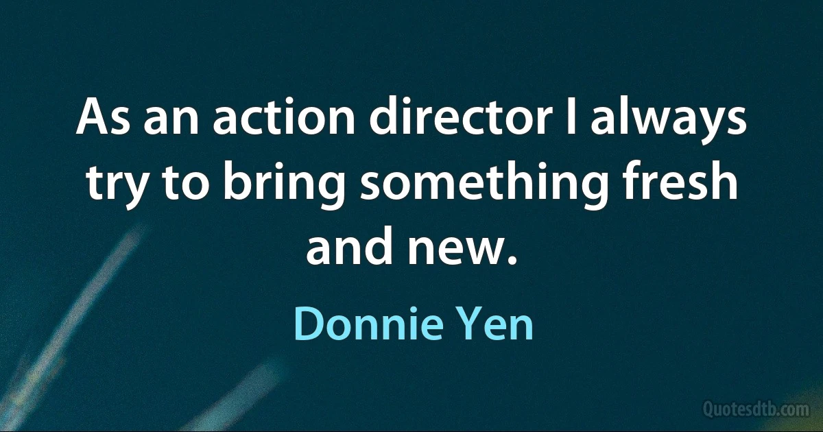 As an action director I always try to bring something fresh and new. (Donnie Yen)