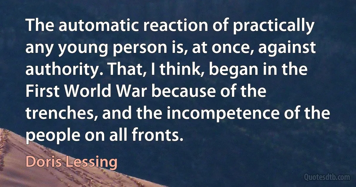 The automatic reaction of practically any young person is, at once, against authority. That, I think, began in the First World War because of the trenches, and the incompetence of the people on all fronts. (Doris Lessing)