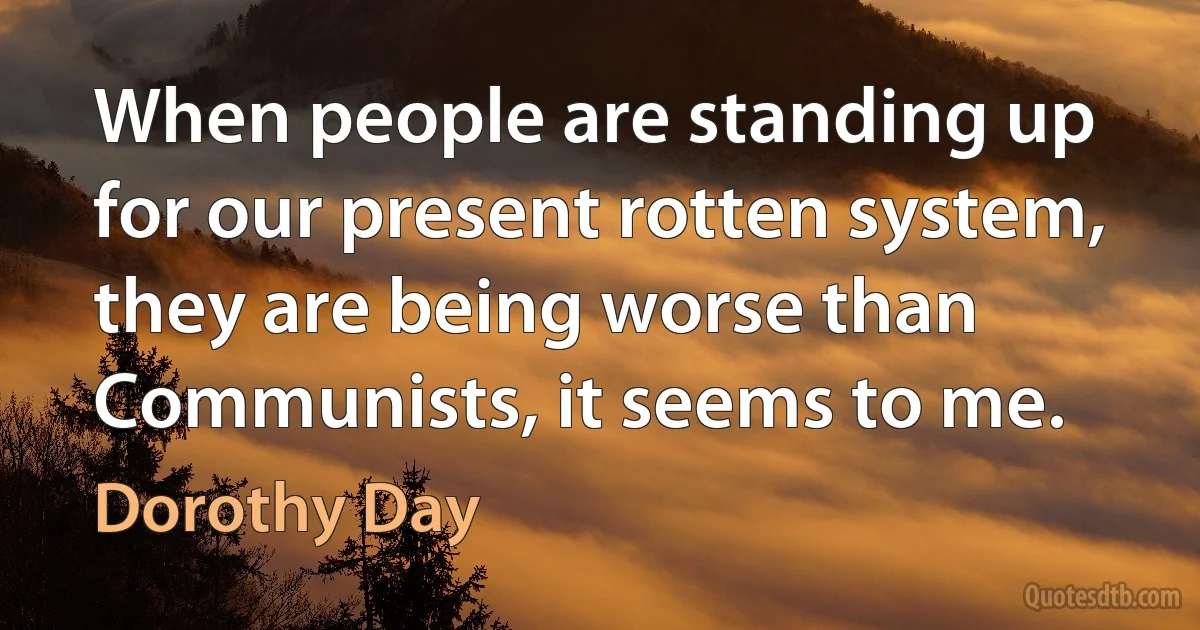 When people are standing up for our present rotten system, they are being worse than Communists, it seems to me. (Dorothy Day)