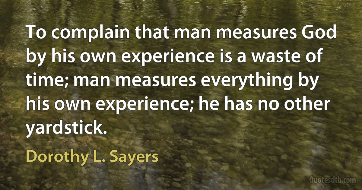 To complain that man measures God by his own experience is a waste of time; man measures everything by his own experience; he has no other yardstick. (Dorothy L. Sayers)