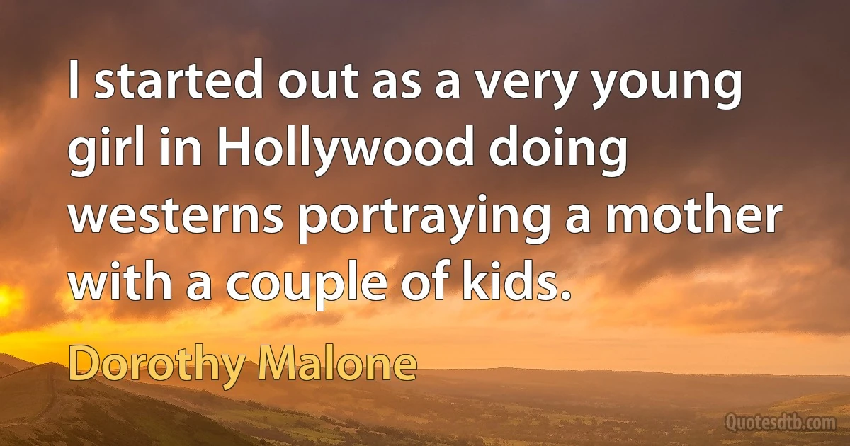 I started out as a very young girl in Hollywood doing westerns portraying a mother with a couple of kids. (Dorothy Malone)