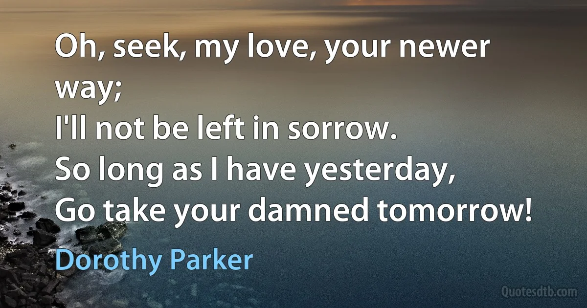 Oh, seek, my love, your newer way;
I'll not be left in sorrow.
So long as I have yesterday,
Go take your damned tomorrow! (Dorothy Parker)