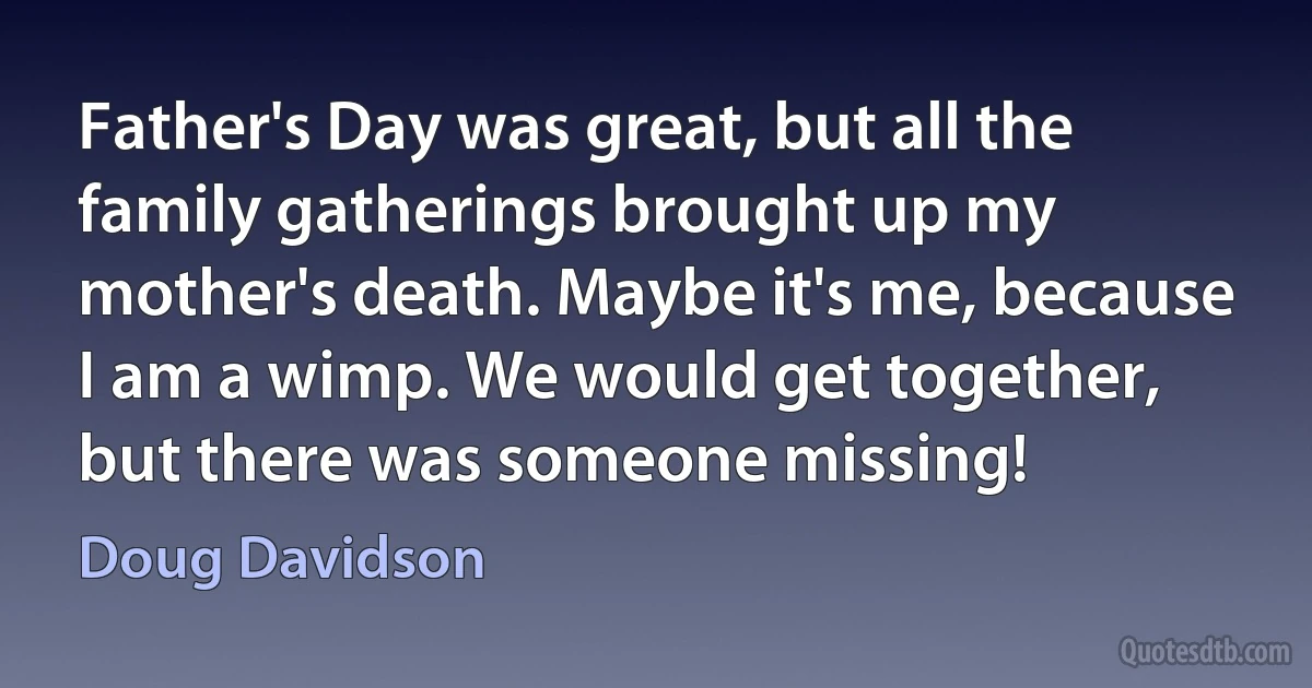 Father's Day was great, but all the family gatherings brought up my mother's death. Maybe it's me, because I am a wimp. We would get together, but there was someone missing! (Doug Davidson)