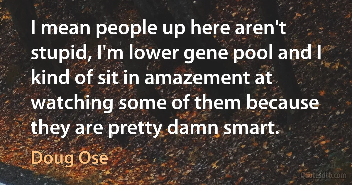 I mean people up here aren't stupid, I'm lower gene pool and I kind of sit in amazement at watching some of them because they are pretty damn smart. (Doug Ose)