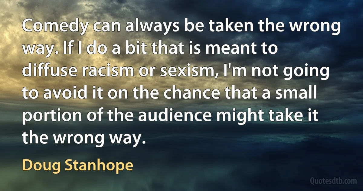 Comedy can always be taken the wrong way. If I do a bit that is meant to diffuse racism or sexism, I'm not going to avoid it on the chance that a small portion of the audience might take it the wrong way. (Doug Stanhope)