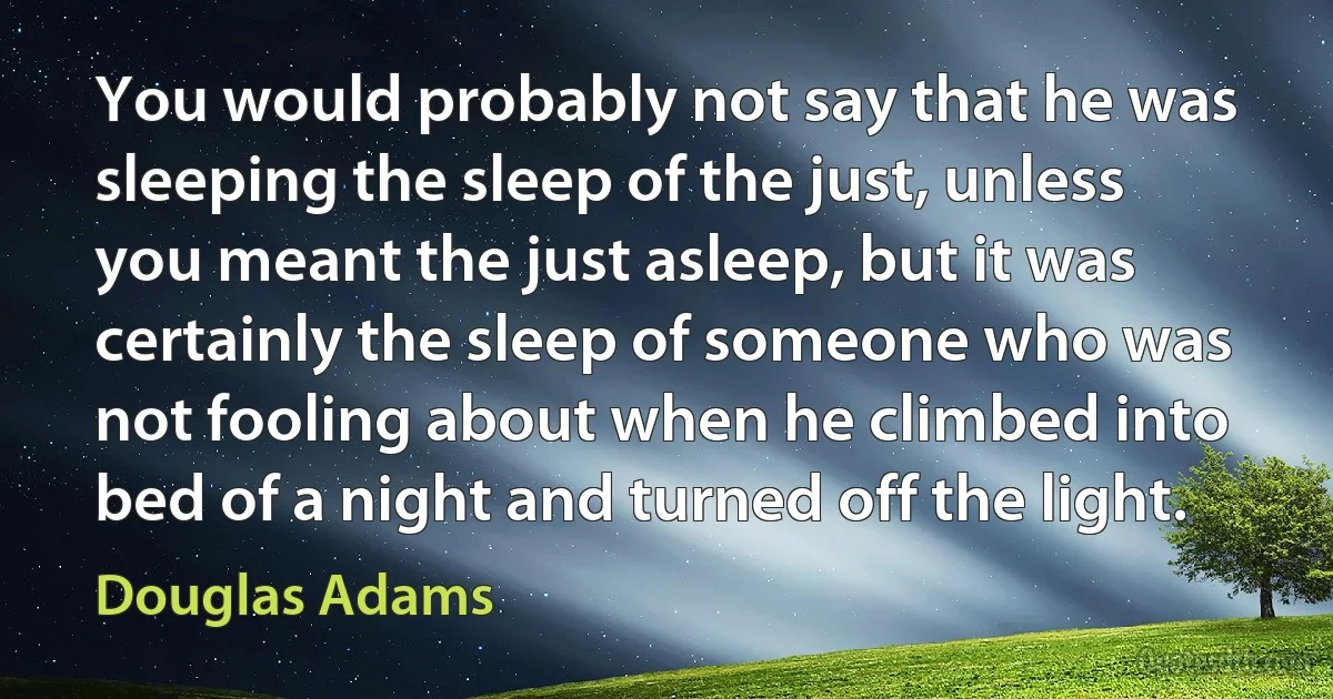 You would probably not say that he was sleeping the sleep of the just, unless you meant the just asleep, but it was certainly the sleep of someone who was not fooling about when he climbed into bed of a night and turned off the light. (Douglas Adams)