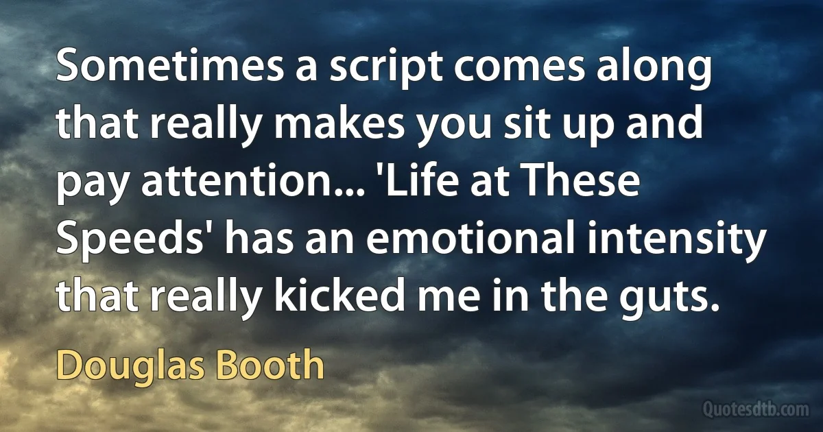 Sometimes a script comes along that really makes you sit up and pay attention... 'Life at These Speeds' has an emotional intensity that really kicked me in the guts. (Douglas Booth)